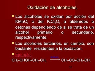 55
Oxidación de alcoholes.Oxidación de alcoholes.
 Los alcoholes se oxidan por acción delLos alcoholes se oxidan por acción del
KMnOKMnO44 o del Ko del K22CrCr22OO77 a aldehídos oa aldehídos o
cetonas dependiendo de si se trata de uncetonas dependiendo de si se trata de un
alcohol primario o secundario,alcohol primario o secundario,
respectivamente.respectivamente.
 Los alcoholes terciarios, en cambio, sonLos alcoholes terciarios, en cambio, son
bastante resistentes a la oxidación.bastante resistentes a la oxidación.
 Ejemplo:Ejemplo:
CHCH33–CHOH–CH–CHOH–CH22–CH–CH33 CHCH33–CO–CH–CO–CH22–CH–CH33
KMnO4
 