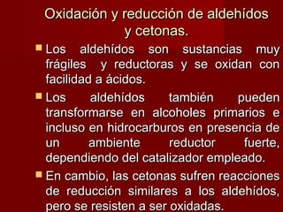 56
Oxidación y reducción de aldehídosOxidación y reducción de aldehídos
y cetonas.y cetonas.
 Los aldehídos son sustancias muyLos aldehídos son sustancias muy
frágiles y reductoras y se oxidan confrágiles y reductoras y se oxidan con
facilidad a ácidos.facilidad a ácidos.
 Los aldehídos también puedenLos aldehídos también pueden
transformarse en alcoholes primarios etransformarse en alcoholes primarios e
incluso en hidrocarburos en presencia deincluso en hidrocarburos en presencia de
un ambiente reductor fuerte,un ambiente reductor fuerte,
dependiendo del catalizador empleado.dependiendo del catalizador empleado.
 En cambio, las cetonas sufren reaccionesEn cambio, las cetonas sufren reacciones
de reducción similares a los aldehídos,de reducción similares a los aldehídos,
pero se resisten a ser oxidadas.pero se resisten a ser oxidadas.
 