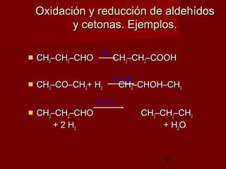57
Oxidación y reducción de aldehídosOxidación y reducción de aldehídos
y cetonas. Ejemplos.y cetonas. Ejemplos.
 CHCH33–CH–CH22–CHO–CHO CHCH33–CH–CH22–COOH–COOH
 CHCH33–CO–CH–CO–CH33+ H+ H22 CHCH33–CHOH–CH–CHOH–CH33
 CHCH33–CH–CH22–CHO–CHO CHCH33–CH–CH22–CH–CH33
+ 2 H+ 2 H22 + H+ H22OO
O2
Pt o Pd
Zn/HCl
 
