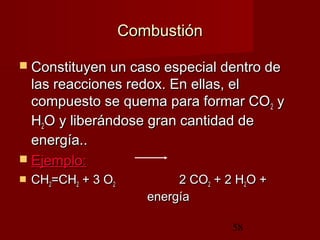 58
CombustiónCombustión
 Constituyen un caso especial dentro deConstituyen un caso especial dentro de
las reacciones redox. En ellas, ellas reacciones redox. En ellas, el
compuesto se quema para formar COcompuesto se quema para formar CO22 yy
HH22O y liberándose gran cantidad deO y liberándose gran cantidad de
energía.energía...
 Ejemplo:Ejemplo:
 CHCH22=CH=CH22 + 3 O+ 3 O22 2 CO2 CO22 + 2 H+ 2 H22O +O +
energíaenergía
 