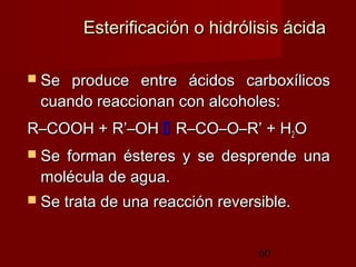 60
Esterificación o hidrólisis ácidaEsterificación o hidrólisis ácida
 Se produce entre ácidos carboxílicosSe produce entre ácidos carboxílicos
cuando reaccionan con alcoholes:cuando reaccionan con alcoholes:
R–COOH + R’–OHR–COOH + R’–OH  R–CO–O–R’ + HR–CO–O–R’ + H22OO
 Se forman ésteres y se desprende unaSe forman ésteres y se desprende una
molécula de agua.molécula de agua.
 Se trata de una reacción reversible.Se trata de una reacción reversible.
 