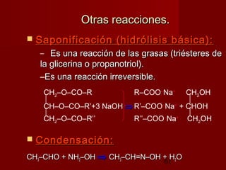 61
Otras reacciones.Otras reacciones.
 Saponificación (hidrólisis básica):Saponificación (hidrólisis básica):
– Es una reacción de las grasas (triésteres deEs una reacción de las grasas (triésteres de
la glicerina o propanotriol).la glicerina o propanotriol).
–Es una reacción irreversible.Es una reacción irreversible.
 Condensación:Condensación:
CHCH33–CHO + NH–CHO + NH22–OH–OH ⇒⇒ CHCH33–CH=N–OH + H–CH=N–OH + H22OO
CH2–O–CO–R R–COO–
Na+
CH2OH
 
CH–O–CO–R’+3 NaOH ⇒⇒ R’–COO–
Na+
+ CHOH
 
CH2–O–CO–R’’ R’’–COO–
Na+
CH2OH
 