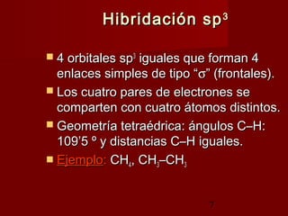 7
Hibridación spHibridación sp33
 4 orbitales sp4 orbitales sp33
iguales que forman 4iguales que forman 4
enlaces simples de tipo “enlaces simples de tipo “σσ” (frontales).” (frontales).
 Los cuatro pares de electrones seLos cuatro pares de electrones se
comparten con cuatro átomos distintos.comparten con cuatro átomos distintos.
 Geometría tetraédrica: ángulos C–H:Geometría tetraédrica: ángulos C–H:
109’5 º y distancias C–H iguales.109’5 º y distancias C–H iguales.
 EjemploEjemplo:: CHCH44, CH, CH33–CH–CH33
 