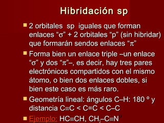 9
Hibridación spHibridación sp
 2 orbitales  sp  iguales que forman2 orbitales  sp  iguales que forman
enlaces “enlaces “σσ” + 2 orbitales “p” (sin hibridar)” + 2 orbitales “p” (sin hibridar)
que formarán sendos enlaces “que formarán sendos enlaces “ππ””
 Forma bien un enlace tripleForma bien un enlace triple ––un enlaceun enlace
““σσ” y dos “” y dos “ππ”–, es decir, hay tres pares”–, es decir, hay tres pares
electrónicos compartidos con el mismoelectrónicos compartidos con el mismo
átomo, o bien dos enlaces dobles, siátomo, o bien dos enlaces dobles, si
bien este caso es más raro.bien este caso es más raro.
 Geometría lineal: ángulos C–H: 180 º yGeometría lineal: ángulos C–H: 180 º y
distancia Cdistancia C≡≡C < C=C < C–CC < C=C < C–C
 Ejemplo:Ejemplo: HCHC≡≡CH, CHCH, CH3–C–C≡≡NN
 