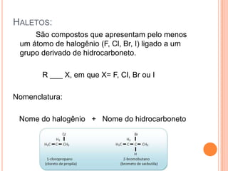 HALETOS:
     São compostos que apresentam pelo menos
 um átomo de halogênio (F, Cl, Br, I) ligado a um
 grupo derivado de hidrocarboneto.

       R ___ X, em que X= F, Cl, Br ou I

Nomenclatura:

 Nome do halogênio + Nome do hidrocarboneto
 