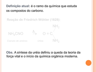 Definição atual: é o ramo da química que estuda
os compostos do carbono.

Reação de Friedrich Wöhler (1828):

                                NH2

 NH4CNO                  O=C
Cianato de amônio    Uréia      NH2


Obs. A síntese da uréia definiu a queda da teoria da
força vital e o início da química orgânica moderna.
 