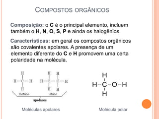 COMPOSTOS ORGÂNICOS

Composição: o C é o principal elemento, incluem
também o H, N, O, S, P e ainda os halogênios.
Características: em geral os compostos orgânicos
são covalentes apolares. A presença de um
elemento diferente do C e H promovem uma certa
polaridade na molécula.




    Moléculas apolares             Molécula polar
 