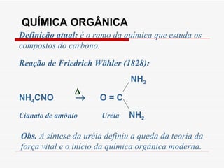 QUÍMICA ORGÂNICA Definição atual:  é o ramo da química que estuda os compostos do carbono. Obs.  A síntese da uréia definiu a queda da teoria da força vital e o início da química orgânica moderna. Reação de Friedrich Wöhler (1828): NH 2 NH 4 CNO     O = C Cianato de amônio   Uréia   NH 2  