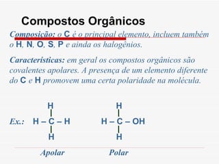 Compostos Orgânicos Composição:  o  C  é o principal elemento, incluem também o  H ,  N ,  O ,  S ,  P  e ainda os halogênios. Características:  em geral os compostos orgânicos são covalentes apolares. A presença de um elemento diferente do  C  e  H  promovem uma certa polaridade na molécula. H  H  Ex.:  H – C – H  H – C – OH  H  H Apolar  Polar 
