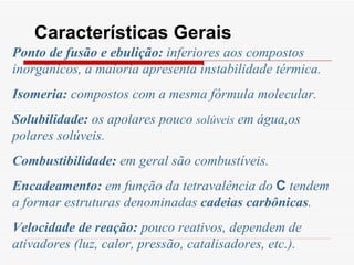 Características Gerais Ponto de fusão e ebulição:  inferiores aos compostos inorgânicos, a maioria apresenta instabilidade térmica. Isomeria:  compostos com a mesma fórmula molecular. Solubilidade:  os apolares pouco  solúveis  em água,os polares solúveis. Combustibilidade:  em geral são combustíveis. Encadeamento:  em função da tetravalência do  C  tendem a formar estruturas denominadas  cadeias carbônicas . Velocidade de reação:  pouco reativos, dependem de ativadores (luz, calor, pressão, catalisadores, etc.). 