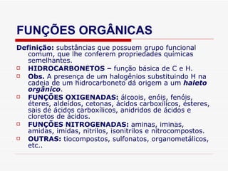 FUNÇÕES ORGÂNICAS Definição:  substâncias que possuem grupo funcional comum, que lhe conferem propriedades químicas semelhantes. HIDROCARBONETOS –  função básica de C e H. Obs.  A presença de um   halogênios substituindo H na cadeia de um hidrocarboneto dá origem a um  haleto orgânico . FUNÇÕES OXIGENADAS:  álcoois, enóis, fenóis, éteres, aldeídos, cetonas, ácidos carboxílicos, ésteres, sais de ácidos carboxílicos, anidridos de ácidos e cloretos de ácidos. FUNÇÕES NITROGENADAS:  aminas, iminas, amidas, imidas, nitrilos, isonitrilos e nitrocompostos. OUTRAS:  tiocompostos, sulfonatos, organometálicos, etc.. 