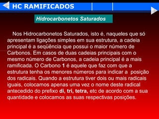 HC RAMIFICADOS
            Hidrocarbonetos Saturados

   Nos Hidrocarbonetos Saturados, isto é, naqueles que só
apresentam ligações simples em sua estrutura, a cadeia
principal é a seqüência que possui o maior número de
Carbonos. Em casos de duas cadeias principais com o
mesmo número de Carbonos, a cadeia principal é a mais
ramificada. O Carbono 1 é aquele que faz com que a
estrutura tenha os menores números para indicar a posição
dos radicais. Quando a estrutura tiver dois ou mais radicais
iguais, colocamos apenas uma vez o nome deste radical
antecedido do prefixo di, tri, tetra, etc de acordo com a sua
quantidade e colocamos as suas respectivas posições.
 