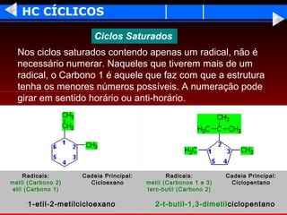HC CÍCLICOS

                        Ciclos Saturados
  Nos ciclos saturados contendo apenas um radical, não é
  necessário numerar. Naqueles que tiverem mais de um
  radical, o Carbono 1 é aquele que faz com que a estrutura
  tenha os menores números possíveis. A numeração pode
  girar em sentido horário ou anti-horário.




    Radicais:       Cadeia Principal:          Radicais:         Cadeia Principal:
metil (Carbono 2)     Cicloexano        metil (Carbonos 1 e 3)    Ciclopentano
etil (Carbono 1)                        terc-butil (Carbono 2)

     1-etil-2-metilcicloexano              2-t-butil-1,3-dimetil ciclopentano
 