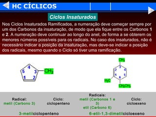 HC CÍCLICOS
                       Ciclos Insaturados
Nos Ciclos Insaturados Ramificados, a numeração deve começar sempre por
um dos Carbonos da insaturação, de modo que ela fique entre os Carbonos 1
e 2. A numeração deve continuar ao longo do anel, de forma a se obterem os
menores números possíveis para os radicais. No caso dos insaturados, não é
necessário indicar a posição da insaturação, mas deve-se indicar a posição
dos radicais, mesmo quando o Ciclo só tiver uma ramificação.




                                            Radicais:
     Radical:             Ciclo:      metil (Carbonos 1 e        Ciclo:
metil (Carbono 3)     ciclopenteno             3)             cicloexeno
                                       etil (Carbono 6)
        3-metilciclopenteno                6-etil-1,3-dimetilcicloexeno
 