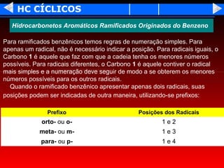 HC CÍCLICOS
   Hidrocarbonetos Aromáticos Ramificados Originados do Benzeno

Para ramificados benzênicos temos regras de numeração simples. Para
apenas um radical, não é necessário indicar a posição. Para radicais iguais, o
Carbono 1 é aquele que faz com que a cadeia tenha os menores números
possíveis. Para radicais diferentes, o Carbono 1 é aquele contiver o radical
mais simples e a numeração deve seguir de modo a se obterem os menores
números possíveis para os outros radicais.
  Quando o ramificado benzênico apresentar apenas dois radicais, suas
posições podem ser indicadas de outra maneira, utilizando-se prefixos:

                Prefixo                          Posições dos Radicais
             orto- ou o-                                 1e2
             meta- ou m-                                 1e3
             para- ou p-                                 1e4
 