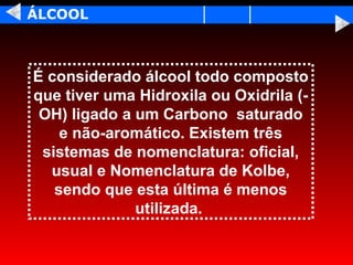 ÁLCOOL



É considerado álcool todo composto
que tiver uma Hidroxila ou Oxidrila (-
 OH) ligado a um Carbono saturado
    e não-aromático. Existem três
 sistemas de nomenclatura: oficial,
  usual e Nomenclatura de Kolbe,
   sendo que esta última é menos
              utilizada.
 