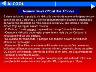 ÁLCOOL
                Nomenclatura Oficial dos Álcoois
É dada indicando a posição da Hidroxila através de numeração (para álcoois
com mais de 2 Carbonos), o prefixo de numeração indicando a quantidade
de Carbonos presentes na molécula e o sufixo OL, que indica a função
álcool. Veja as regras em um resumo:
• O Carbono 1 será sempre o que estiver mais próximo da Hidroxila.
• Quando a Hidroxila puder estar presente em mais de um Carbono, é
necessário indicar sua posição.
• Se o álcool for ramificado, a posição dos radicais deverá ser indicada
através de numeração.
• Quando o álcool tiver mais de uma Hidroxila, suas posições devem ser
indicadas utilizando sempre os menores número possíveis. Antes do sufixo
OL deverá ser indicada, através do prefixo di, tri, tetra, etc a quantidade de
Hidroxilas presentes no álcool.
•Em álcoois insaturados, a posição da insaturação virá antes do infixo e a
posição da Hidroxila virá antes do prefixo OL, separada por hífens.
 