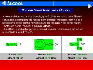 ÁLCOOL
                     Nomenclatura Usual dos Álcoois

A nomenclatura usual dos álcoois, que é válida somente para álcoois
saturados, é composta de regras bem simples, mas para dominá-la é
necessário saber bem a nomenclatura de radicais. Veja como fazer:
• Antes do nome, colocar a palavra Álcool.
• Identificar o radical orgânico preso à Hidroxila, utilizando o prefixo de
numeração e o sufixo -ico.




      Radical Etil               Radical Benzil             Radical Terc-butil
    Álcool etílico             Álcool benzílico             Álcool t-butílico
 