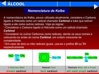 ÁLCOOL
                      Nomenclatura de Kolbe

A nomenclatura de Kolbe, pouco utilizada atualmente, considera o Carbono
ligado à Hidroxila como um radical chamado Carbinol e tubo que estiver
ligado a ele como outros radicais. Veja as regras:
• Considerar o Carbono ligado à Hidroxila como um radical chamado
Carbinol
• Considerar os outros Carbonos como radicais, dando os seus nomes e
colocando-os antes do nome Carbinol, em ordem crescente de
complexidade.
• Em caso de dois ou três radicais iguais, usa-se o prefixo Di ou Tri
respectivamente




   2 Radicais Metil           Radical Fenil       Radicais Metil, Etil e Propil
  dimetil carbinol           fenil carbinol      etil metil propil carbinol
 