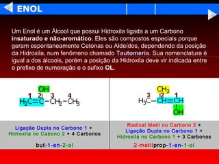 ENOL

 Um Enol é um Álcool que possui Hidroxila ligada a um Carbono
 insaturado e não-aromático. Eles são compostos especiais porque
 geram espontaneamente Cetonas ou Aldeídos, dependendo da posição
 da Hidroxila, num fenômeno chamado Tautomeria. Sua nomenclatura é
 igual a dos álcoois, porém a posição da Hidroxila deve vir indicada entre
 o prefixo de numeração e o sufixo OL.




                                            Radical Metil no Carbono 2 +
  Ligação Dupla no Carbono 1 +
                                           Ligação Dupla no Carbono 1 +
Hidroxila no Cabono 2 + 4 Carbonos
                                        Hidroxila no Carbono 1 + 3 Carbonos
          but-1-en-2-ol                       2-metilprop-1-en-1-ol
 