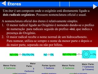 Éteres
Um éter é um composto onde o oxigênio está diretamente ligado a
dois radicais orgânicos. Possuem nomenclatura oficial e usual.
A nomenclatura oficial dos éteres é relativamente simples.
1. O menor radical ligado ao Oxigênio é nomeado dando-se o prefixo
   de numeração para radicais seguido do prefixo -óxi, que indica a
   presença do Oxigênio.
2. O maior radical recebe o nome normal de um hidrocarboneto.
   Para nomear, utiliza-se sempre o nome da menor parte e depois o
   da maior parte, separada ou não por hífens.




                     Maior                                   Maior Parte:
 Menor Parte:    Parte:      Partes Iguais:   Menor Parte:
                                                             7 Carbonos
 2 Carbonos             3     1 Carbono       3 Carbonos
                                                             (p-Tolueno)
                Carbonos
 