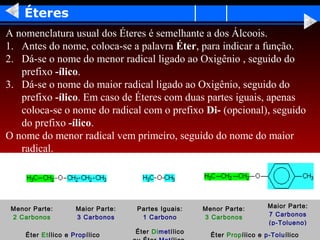 Éteres
A nomenclatura usual dos Éteres é semelhante a dos Álcoois.
1. Antes do nome, coloca-se a palavra Éter, para indicar a função.
2. Dá-se o nome do menor radical ligado ao Oxigênio , seguido do
   prefixo -ílico.
3. Dá-se o nome do maior radical ligado ao Oxigênio, seguido do
   prefixo -ílico. Em caso de Éteres com duas partes iguais, apenas
   coloca-se o nome do radical com o prefixo Di- (opcional), seguido
   do prefixo -ílico.
O nome do menor radical vem primeiro, seguido do nome do maior
   radical.




 Menor Parte:        Maior Parte:   Partes Iguais:    Menor Parte:        Maior Parte:
 2 Carbonos          3 Carbonos      1 Carbono        3 Carbonos          7 Carbonos
                                                                          (p-Tolueno)
                                    Éter Dimetílico
     Éter Etílico e Propílico                           Éter Propílico e p-Toluílico
 