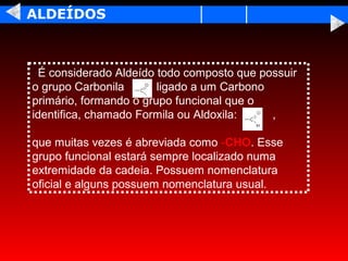 ALDEÍDOS



  É considerado Aldeído todo composto que possuir
o grupo Carbonila       ligado a um Carbono
primário, formando o grupo funcional que o
identifica, chamado Formila ou Aldoxila:    ,

que muitas vezes é abreviada como -CHO. Esse
grupo funcional estará sempre localizado numa
extremidade da cadeia. Possuem nomenclatura
oficial e alguns possuem nomenclatura usual.
 