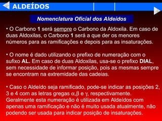 ALDEÍDOS
            Nomenclatura Oficial dos Aldeídos
• O Carbono 1 será sempre o Carbono da Aldoxila. Em caso de
duas Aldoxilas, o Carbono 1 será a que der os menores
números para as ramificações e depois para as insaturações.

• O nome é dado utilizando o prefixo de numeração com o
sufixo AL. Em caso de duas Aldoxilas, usa-se o prefixo DIAL,
sem necessidade de informar posição, pois as mesmas sempre
se encontram na extremidade das cadeias.

• Caso o Aldeído seja ramificado, pode-se indicar as posições 2,
3 e 4 com as letras gregas α,β e γ, respectivamente.
Geralmente esta numeração é utilizada em Aldeídos com
apenas uma ramificação e não é muito usada atualmente, não
podendo ser usada para indicar posição de insaturações.
 