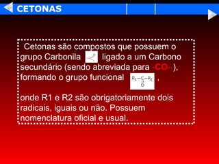CETONAS



 Cetonas são compostos que possuem o
grupo Carbonila     ligado a um Carbono
secundário (sendo abreviada para -CO- ),
formando o grupo funcional        ,

onde R1 e R2 são obrigatoriamente dois
radicais, iguais ou não. Possuem
nomenclatura oficial e usual.
 