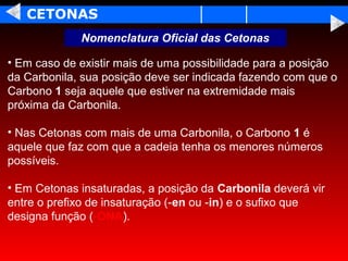 CETONAS
             Nomenclatura Oficial das Cetonas

• Em caso de existir mais de uma possibilidade para a posição
da Carbonila, sua posição deve ser indicada fazendo com que o
Carbono 1 seja aquele que estiver na extremidade mais
próxima da Carbonila.

• Nas Cetonas com mais de uma Carbonila, o Carbono 1 é
aquele que faz com que a cadeia tenha os menores números
possíveis.

• Em Cetonas insaturadas, a posição da Carbonila deverá vir
entre o prefixo de insaturação (-en ou -in) e o sufixo que
designa função (-ONA).
 