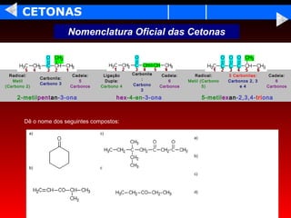 CETONAS
                            Nomenclatura Oficial das Cetonas



  Radical:                   Cadeia:    Ligação    Carbonila    Cadeia:     Radical:       3 Carbonilas:    Cadeia:
               Carbonila:                              :
   Metil                        5        Dupla:                    6      Metil (Carbono   Carbonos 2, 3       6
               Carbono 3                           Carbono
(Carbono 2)                 Carbonos   Carbono 4               Carbonos          5)             e 4        Carbonos
                                                       3
     2-metilpentan-3-ona                     hex-4-en-3-ona                      5-metilexan-2,3,4-triona



        Dê o nome dos seguintes compostos:

          a)                           c)
                                                                            a)



                                                                            b)

          b)                           d)
                                                                            c)



                                                                            d)
 