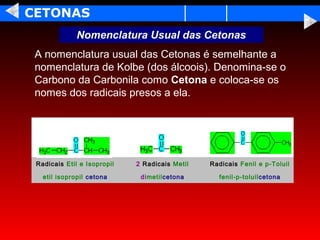 CETONAS
              Nomenclatura Usual das Cetonas
 A nomenclatura usual das Cetonas é semelhante a
 nomenclatura de Kolbe (dos álcoois). Denomina-se o
 Carbono da Carbonila como Cetona e coloca-se os
 nomes dos radicais presos a ela.




 Radicais Etil e Isopropil   2 Radicais Metil   Radicais Fenil e p-Toluil

   etil isopropil cetona      dimetilcetona       fenil-p-toluilcetona
 