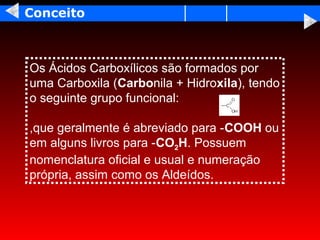 Conceito



Os Ácidos Carboxílicos são formados por
uma Carboxila (Carbonila + Hidroxila), tendo
o seguinte grupo funcional:

,que geralmente é abreviado para -COOH ou
em alguns livros para -CO2H. Possuem
nomenclatura oficial e usual e numeração
própria, assim como os Aldeídos.
 