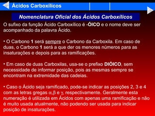 Ácidos Carboxílicos

       Nomenclatura Oficial dos Ácidos Carboxílicos
O sufixo da função Ácido Carboxílico é -ÓICO e o nome deve ser
acompanhado da palavra Ácido.

• O Carbono 1 será sempre o Carbono da Carboxila. Em caso de
duas, o Carbono 1 será a que der os menores números para as
insaturações e depois para as ramificações.

• Em caso de duas Carboxilas, usa-se o prefixo DIÓICO, sem
necessidade de informar posição, pois as mesmas sempre se
encontram na extremidade das cadeias.

• Caso o Ácido seja ramificado, pode-se indicar as posições 2, 3 e 4
com as letras gregas α,β e γ, respectivamente. Geralmente esta
numeração é utilizada em Ácidos com apenas uma ramificação e não
é muito usada atualmente, não podendo ser usada para indicar
posição de insaturações.
 