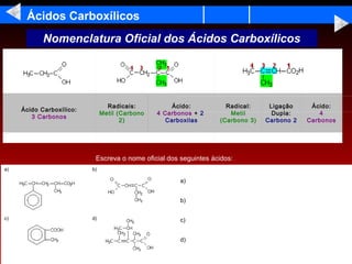 Ácidos Carboxílicos
            Nomenclatura Oficial dos Ácidos Carboxílicos




                                 Radicais:           Ácido:         Radical:     Ligação     Ácido:
     Ácido Carboxílico:
                               Metil (Carbono   4 Carbonos + 2       Metil        Dupla:        4
        3 Carbonos
                                      2)           Carboxilas     (Carbono 3)   Carbono 2   Carbonos




                           Escreva o nome oficial dos seguintes ácidos:
a)                        b)

                                                       a)


                                                       b)


c)                        d)                           c)


                                                       d)
 