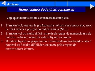 Aminas
              Nomenclatura de Aminas complexas

    Veja quando uma amina é considerada complexa:

1. É impossível, através de prefixos para radicais (tais como iso-, sec-,
   n-, etc) indicar a posição do radical amino (NH2).
2. É impossível ou muito difícil, através de regras de nomenclatura de
   radicais, indicar o nome do radical ligado ao amino.
3. O radical ligado ao grupo amino é ramificado ou insaturado e não é
   possível ou é muito difícil dar seu nome pelas regras de
   nomenclatura comum.
 