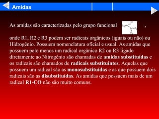 Amidas


As amidas são caracterizadas pelo grupo funcional          ,

onde R1, R2 e R3 podem ser radicais orgânicos (iguais ou não) ou
Hidrogênio. Possuem nomenclatura oficial e usual. As amidas que
possuem pelo menos um radical orgânico R2 ou R3 ligado
diretamente ao Nitrogênio são chamadas de amidas substituídas e
os radicais são chamados de radicais substituintes. Aquelas que
possuem um radical são as monosubstituídas e as que possuem dois
radicais são as disubstituídas. As amidas que possuem mais de um
radical R1-CO não são muito comuns.
 