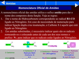 Amidas
                                                                    Nomenclatura Oficial de Amidas
A nomenclatura oficial das amidas utiliza o sufixo amida para dar o
   nome dos compostos desta função. Veja as regras:
1. Dar o nome do Hidrocarboneto correspondente ao radical R1-CO
   ligado ao Nitrogênio. Em caso de necessidade de numeração para
   indicar ligação dupla e/ou insaturação, o Carbono 1 é aquele que está
   ligado ao Nitrogênio.
2. Em amidas substituídas, é necessário indicar quais são os radicais
   nomeando-os e colocando antes de cada um dos seus nomes o
   prefixo N-, para indicar que os radicais estão ligados ao Nitrogênio.

                                                                     




                                                                        4 Carbonos + 2    2 Carbonos + Radical   1 Carbono + Radicais
            2 Carbonos                                                   Radicais Metil                              Metil e Fenil
                                                                                             Etil (Nitrogênio)
                                                                          (Carbono 3)                                (Nitrogênio)
                                                                              3,3-                                  N-metil-N-fenil-
            etanoamida                                                                      N-etiletanoamida
 