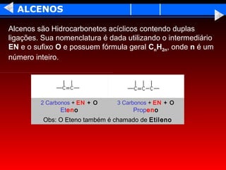 ALCENOS

Alcenos são Hidrocarbonetos acíclicos contendo duplas
ligações. Sua nomenclatura é dada utilizando o intermediário
EN e o sufixo O e possuem fórmula geral CnH2n, onde n é um
número inteiro.




         2 Carbonos + EN + O     3 Carbonos + EN + O
               Eteno                  Propeno
          Obs: O Eteno também é chamado de Etileno
 