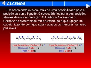 ALCENOS
  Em casos onde existem mais de uma possibilidade para a
posição da dupla ligação, é necessário indicar a sua posição,
através de uma numeração. O Carbono 1 é sempre o
Carbono da extremidade mais próxima da dupla ligação na
cadeia, fazendo com que sejam usados os menores números
possíveis.




      Ligação dupla no Carbono 1 + 5   Ligação dupla no Carbono 2 + 6
           Carbonos + EN + O                Carbonos + EN + O
              Pent-1-eno                       Hex-2-eno
 
