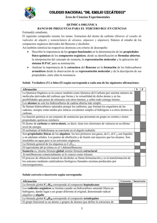 Colegio NaCioNal “Dr. emilio UzCátegUi”
Área de Ciencias Experimentales
1
QUÍMICA ORGÁNICA
BANCO DE PREGUNTAS PARA EL TERCERO BGU EN CIENCIAS
Estimad@ estudiante,
El siguiente compendio resume los temas: Estructura del átomo de carbono (Síntesis al estudio de
radicales de alquilo y nomenclatura de alcanos, alquenos y alquinos), Síntesis al estudio de los
compuestos orgánicos derivados del Benceno y alcoholes.
Así también sintetiza las respectivas destrezas con criterio de desempeño:
 Describir la importancia de los grupos funcionales en la determinación de las propiedades
físico-químicas de los compuestos orgánicos, desde su identificación en fórmulas abiertas,
la interpretación del concepto de isomería, la representación molecular y la aplicación del
sistema IUPAC para su nominación.
 Analizar la importancia de la estructura del Benceno en la formación de los hidrocarburos
aromáticos desde la observación de su representación molecular y de la descripción de sus
propiedades, entre ellas la resonancia.
Señale Verdadero (V) o falso (F) según corresponda a cada una de las siguientes afirmaciones:
Afirmación V F
La Química Orgánica se la conoce también como Química del Carbono por enorme número de
moléculas derivadas del carbono que forma y la versatilidad de dicho átomo y en las
posibilidades que posee de enlazarse con otros átomos, y sobre todo consigo mismo.
Los alcanos no son los hidrocarburos de cadena abierta más simple.
Se llaman hidrocarburos saturados porque los carbonos, que forman los esqueletos de las
cadenas, siempre están unidos por enlaces covalentes simples al hidrógeno o a otros átomos de
carbono.
La función química es un conjunto de sustancias que presentan un grupo en común y tienes
propiedades químicas similares.
El átomo de carbono es tetravalente, es decir, tiene tres electrones de valencia en su último
nivel de energía.
El secbutano al hidrolizarse se convierte en el alquilo isobutilo
Son propiedades físicas de los alquinos: los tres primeros son gases, de C5 al C18 son líquidos
y en adelante sólidos. Los puntos de ebullición y de fusión son mayores que los alcanos. Son
insolubles en agua pero si en solventes orgánicos.
La fórmula general de los alquenos es CnH2n-2
El equivalente del p-xileno es el 1,4dimetilbenceno
Isomería es, misma fórmula global similar fórmula estructural
Al metilbenceno comercialmente se le conoce como tolueno
El proceso de obtención natural de alcoholes se llama fermentación y es la transformación de
los azúcares mediante catalizadores biológicos llamados enzimas producidos por
microorganismos.
Señale correcto o incorrecto según corresponda:
Afirmación Correcto Incorrecto
La fórmula global C17H36 corresponde al compuesto heptadecano
Los radicales orgánicos se forman cuando un hidrocarburo saturado libera un
hidrógeno, dando lugar a un grupo diferente al original, denominado radical
alquílico o alquilo
La fórmula global C18H38 corresponde al compuesto octadequino
El grupo funcional es un átomo o grupos de átomos que define la estructura de
 