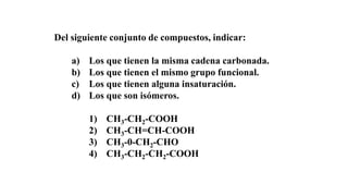Del siguiente conjunto de compuestos, indicar: 
a) Los que tienen la misma cadena carbonada. 
b) Los que tienen el mismo grupo funcional. 
c) Los que tienen alguna insaturación. 
d) Los que son isómeros. 
1) CH3-CH2-COOH 
2) CH3-CH=CH-COOH 
3) CH3-0-CH2-CHO 
4) CH3-CH2-CH2-COOH 
 