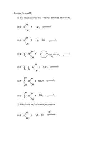 Química Orgânica II 3

   1) Nas reações de ácido-base complete e demonstre o mecanismo.


                O
   H3C    C             +           NH3
               OH


                O
   H3C    C             +       H2N       CH3
               OH


                        O
   H3C     C        C           +                     C    NH2
           H2                                         H2
                        OH


                                O
   H3C    C C               C         +     KOH
          H2 H2
                                OH


           CH3          O
   H3C     C        C           +     NaOH

           CH3          OH



           CH3          O
   H3C     C        C           +     NH3
           H
                        OH

   2) Complete as reações de obtenção de ésteres.


                                                  +
                O                                 H
   H3C    C             +       H3C       OH
                OH
 