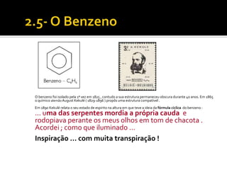 O benzeno foi isolado pela 1ª vez em 1825 , contudo a sua estrutura permaneceu obscura durante 40 anos. Em 1865
o químico alemão August Kekulé ( 1829-1896 ) propôs uma estrutura compatível .
Em 1890 Kekulé relata o seu estado de espirito na altura em que teve a ideia da fórmula cíclica do benzeno :
... uma das serpentes mordia a própria cauda e
rodopiava perante os meus olhos em tom de chacota .
Acordei ; como que iluminado …
Inspiração … com muita transpiração !
 