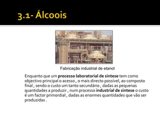 Fabricação industrial de etanol
Enquanto que um processo laboratorial de síntese tem como
objectivo principal o acesso , o mais directo possível, ao composto
final , sendo o custo um tanto secundário , dadas as pequenas
quantidades a produzir , num processo industrial de sintese o custo
é um factor primordial , dadas as enormes quantidades que vão ser
produzidas .
 