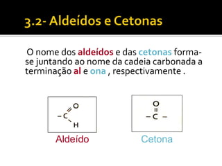 O nome dos aldeídos e das cetonas forma-
se juntando ao nome da cadeia carbonada a
terminação al e ona , respectivamente .




       Aldeído            Cetona
 