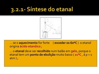 … se o aquecimento for forte ( exceder os 60ºC ) o etanol
origina ácido etanóico ;
… o etanal deve ser recolhido num balão em gelo, porque o
etanal tem um ponto de ebulição muito baixo ( 21ºC , à p = 1
atm ) ;
 