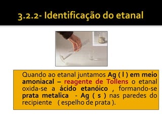 Quando ao etanal juntamos Ag ( l ) em meio
amoniacal – reagente de Tollens o etanal
oxida-se a ácido etanóico , formando-se
prata metalica - Ag ( s ) nas paredes do
recipiente ( espelho de prata ).
 