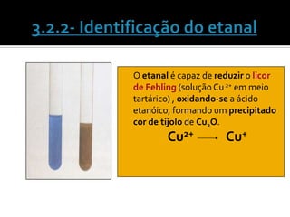 O etanal é capaz de reduzir o licor
de Fehling (solução Cu 2+ em meio
tartárico) , oxidando-se a ácido
etanóico, formando um precipitado
cor de tijolo de Cu2O.
         Cu2+           Cu+
 