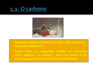 Qualquer perfume comercial contêm , pelo menos 20
compostos diferentes .
Quase todos os compostos contêm um elemento
muito especial , o carbono , pois este átomo é dos
mais imaginativos na hora de formar moléculas .
 